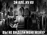 эй алё..ку ку вы не видели мою жену?