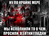 ну по крайне мере мы исполнили то о чем просили, взятки гладки