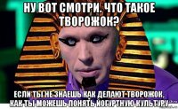 ну вот смотри. что такое творожок? если ты не знаешь как делают творожок, как ты можешь понять йогуртную культуру