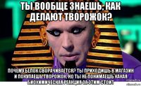 ты вообще знаешь, как делают творожок? почему белок сворачивается? ты приходишь в магазин и покупаешь творожок. но ты не понимаешь какая биохимическая реакция за этим стоит