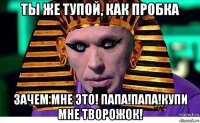 ты же тупой, как пробка зачем мне это! папа!папа!купи мне творожок!