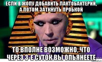 если в жопу добавить лактобактерий, а потом заткнуть пробкой то вполне возможно, что через 3-е суток вы опьянеете