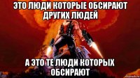 это люди которые обсирают других людей а это те люди которых обсирают