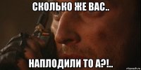 сколько же вас.. наплодили то а?!..