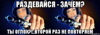 раздевайся - зачем? ты оглох?!..второй раз не повторяем