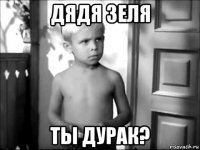 дядя зеля ты дурак?