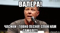 валера! часики - говно песня! спой нам самолёт!