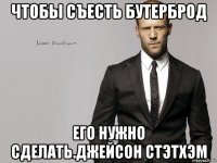 чтобы съесть бутерброд его нужно сделать.джейсон стэтхэм