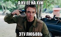 а ну её на хуй эту любовь