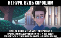 не кури, будь хорошим и тогда жизнь у тебя будет прекрасная с прекрасным здоровьем в 60 лет и все будут относиться к тебе никак побухать, а благосклонно