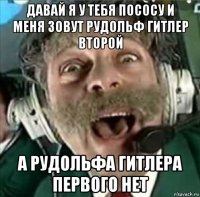 давай я у тебя пососу и меня зовут рудольф гитлер второй а рудольфа гитлера первого нет