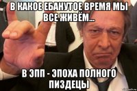 в какое ебанутое время мы все живём... в эпп - эпоха полного пиздецы