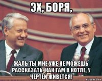 эх, боря, жаль ты мне уже не можешь рассказать, как там в котле, у чертей живётся!