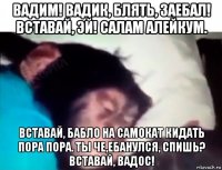 вадим! вадик, блять, заебал! вставай, эй! салам алейкум. вставай, бабло на самокат кидать пора пора. ты че,ебанулся, спишь? вставай, вадос!