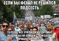 если бы фекал не решился подсесть то разве все эти люди когда-либо вышли бы на улицу и стали бы за правду говорить?