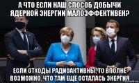 а что если наш способ добычи ядерной энергии малоэффективен? если отходы радиоактивны, то вполне возможно, что там ещё осталась энергия