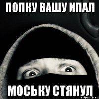 попку вашу ипал моську стянул