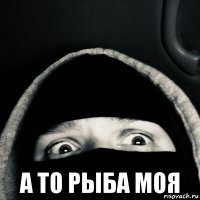 а то рыба моя