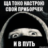 ща токо настрою свой приборчек и в путь