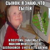 сынок, я знаю, что ты гей и поэтому, знакомься - максим моисеев! но не беспокойся - у него есть вагина