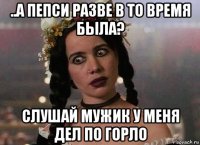 ..а пепси разве в то время была? слушай мужик у меня дел по горло