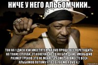 ниче у него альбомчики.. ток на 1 диск хуй уместятся, на dvd проще все перетащить на такие случаи..эт конечно не cd но бля даже уменьшив размер треков это не меняет размеров вместе всех альбомов потому что cd 700 mb а dvd 4.7