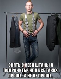  снять с себя штаны и подрочить? или всё таких проще...а не не проще..