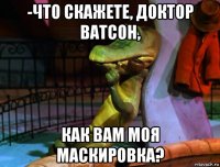 -что скажете, доктор ватсон, как вам моя маскировка?