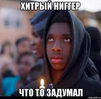 хитрый ниггер что то задумал