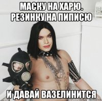 маску на харю. резинку на пиписю и давай вазелинится