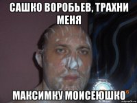 сашко воробьев, трахни меня максимку моисеюшко