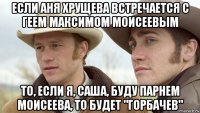если аня хрущева встречается с геем максимом моисеевым то, если я, саша, буду парнем моисеева, то будет "горбачев"