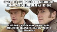 шанс того, что ты гей и признаешься в этом своей семье, равна 1 к 1000 а вот шанс того, что мама родила двоих мальчиков и она будет их сватать, равна 1 к 2530000000