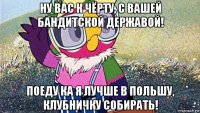 ну вас к чёрту, с вашей бандитской державой! поеду ка я лучше в польшу, клубничку собирать!