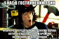 у нас в гостях некий эдик и он хочет передать привет своему парню которого ждёт в скором времени выписанным из психушки