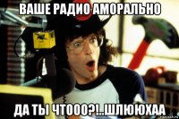 ваше радио аморально да ты чтооо?!..шлююхаа
