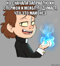 но сначала заправлю их спермой и мейбл подумает, что это майонез 