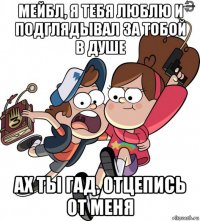 мейбл, я тебя люблю и подглядывал за тобой в душе ах ты гад, отцепись от меня