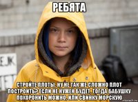 ребята стройте плоты. ну не так же сложно плот построить? если не нужен будет, тогда бабушку похоронить можно, или свинку морскую