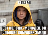 ребята! вот володя - молодец. он слышит вибрации земли
