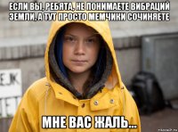 если вы, ребята, не понимаете вибраций земли, а тут просто мемчики сочиняете мне вас жаль...