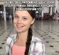 ну смотри. если применять векторную алгебру в рамках линейных координат, то мы получим что? 