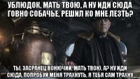 ублюдок, мать твою, а ну иди сюда говно собачье, решил ко мне лезть? ты, засранец вонючий, мать твою, а? ну иди сюда, попробуй меня трахнуть, я тебя сам трахну