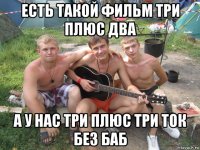 есть такой фильм три плюс два а у нас три плюс три ток без баб