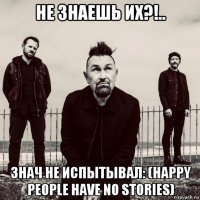 не знаешь их?!.. знач не испытывал: (happy people have no stories)