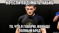 но если подумать, хабиб то, что я говорю, вообще полный бред
