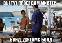 вы тут проездом мистер... бонд..джеймс бонд