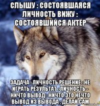 слышу : состоявшаяся личность вижу : состоявшийся актёр задача : личность решение : не играть результат : личность - ничто вывод : ничто это нечто вывод из вывода : делай сам