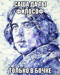 саша да ты философ только в бочке