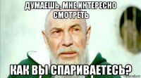думаешь, мне интересно смотреть как вы спариваетесь?